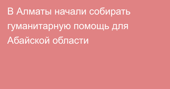 В Алматы начали собирать гуманитарную помощь для Абайской области