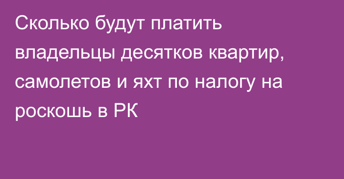 Сколько будут платить владельцы десятков квартир, самолетов и яхт по налогу на роскошь в РК