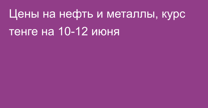 Цены на нефть и металлы, курс тенге на 10-12 июня