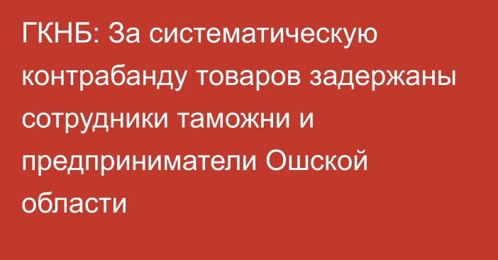 ГКНБ: За систематическую контрабанду товаров задержаны сотрудники таможни и предприниматели Ошской области