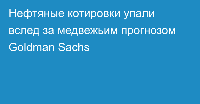 Нефтяные котировки упали вслед за медвежьим прогнозом Goldman Sachs