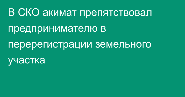 В СКО акимат препятствовал предпринимателю в перерегистрации земельного участка