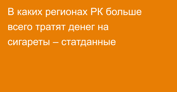 В каких регионах РК больше всего тратят денег на сигареты – статданные