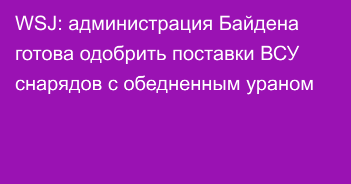 WSJ: администрация Байдена готова одобрить поставки ВСУ снарядов с обедненным ураном