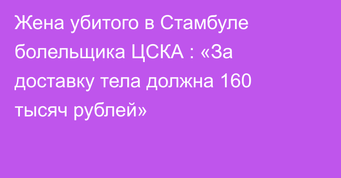 Жена убитого в Стамбуле болельщика ЦСКА : «За доставку тела должна 160 тысяч рублей»