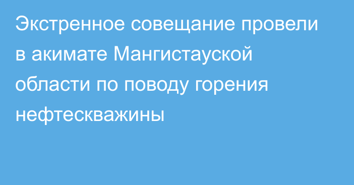 Экстренное совещание провели в акимате Мангистауской области по поводу горения нефтескважины