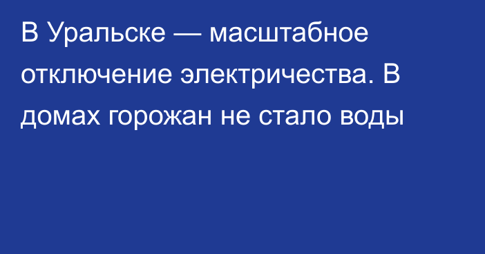 В Уральске — масштабное отключение электричества. В домах горожан не стало воды