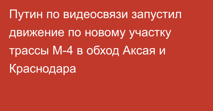 Путин по видеосвязи запустил движение по новому участку трассы М-4 в обход Аксая и Краснодара