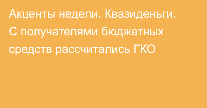 Акценты недели. Квазиденьги. С получателями бюджетных средств рассчитались ГКО