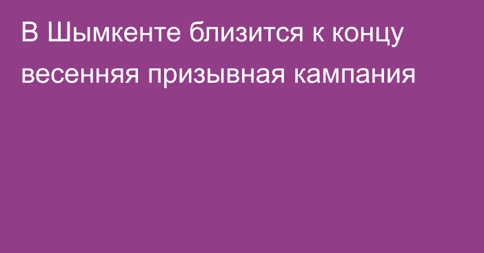  В Шымкенте близится к концу весенняя призывная кампания