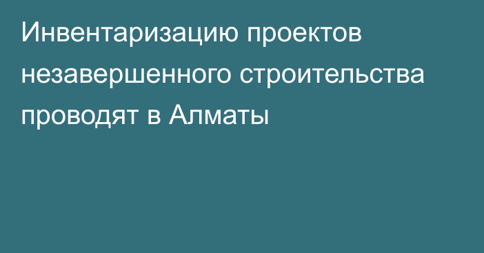 Инвентаризацию проектов незавершенного строительства проводят в Алматы