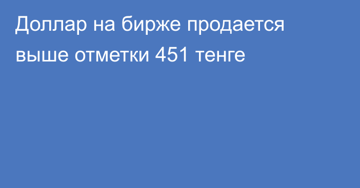 Доллар на бирже продается выше отметки 451 тенге