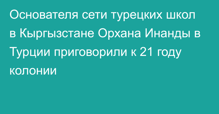 Основателя сети турецких школ в Кыргызстане Орхана Инанды в Турции приговорили к 21 году колонии