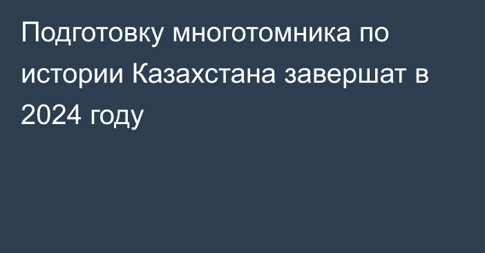 Подготовку многотомника по истории Казахстана завершат в 2024 году