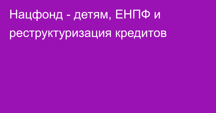 Нацфонд - детям, ЕНПФ и реструктуризация кредитов