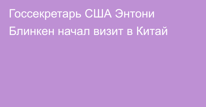 Госсекретарь США Энтони Блинкен начал визит в Китай