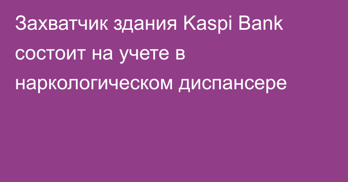 Захватчик здания Kaspi Bank состоит на учете в наркологическом диспансере