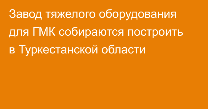 Завод тяжелого оборудования для ГМК собираются построить в Туркестанской области