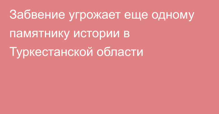 Забвение угрожает еще одному памятнику истории в Туркестанской области