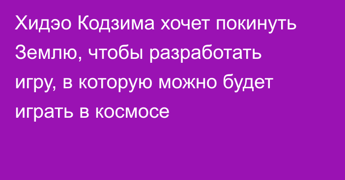 Хидэо Кодзима хочет покинуть Землю, чтобы разработать игру, в которую можно будет играть в космосе