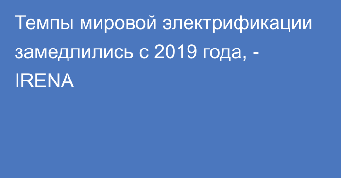 Темпы мировой электрификации замедлились с 2019 года, - IRENA