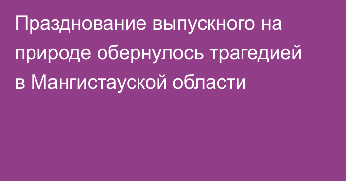 Празднование выпускного на природе обернулось трагедией в Мангистауской области