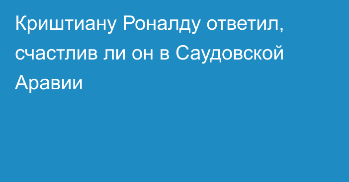 Криштиану Роналду ответил, счастлив ли он в Саудовской Аравии