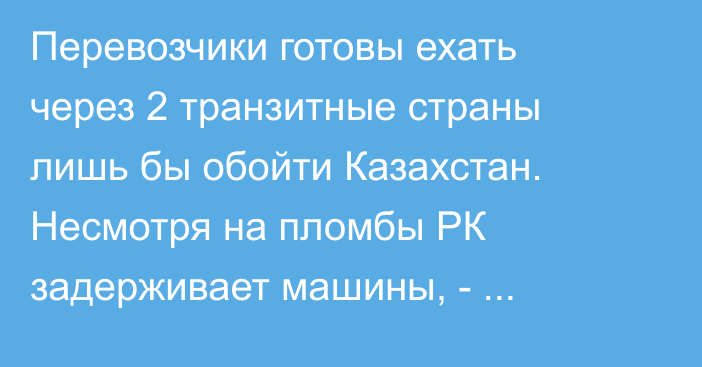 Перевозчики готовы ехать через 2 транзитные страны лишь бы обойти Казахстан. Несмотря на пломбы РК задерживает машины, - Ассоциация международных перевозчиков