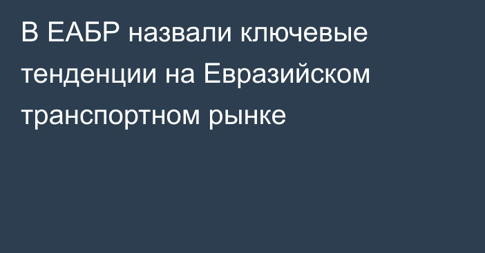 В ЕАБР назвали ключевые тенденции на Евразийском транспортном рынке