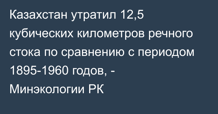 Казахстан утратил 12,5 кубических километров речного стока по сравнению с периодом 1895-1960 годов, - Минэкологии РК