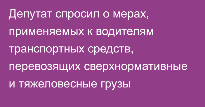 Депутат спросил о мерах, применяемых к водителям транспортных средств, перевозящих сверхнормативные и тяжеловесные грузы