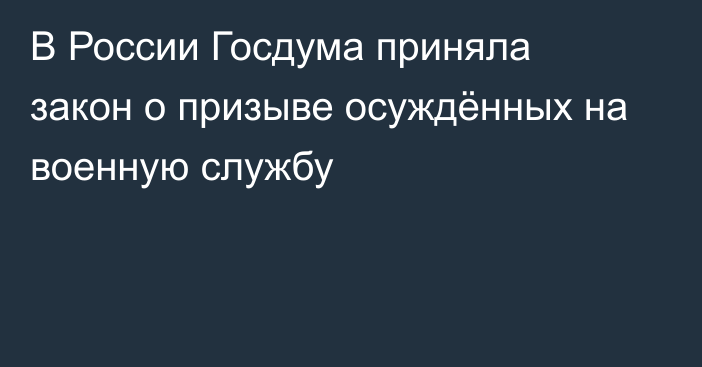 В России Госдума приняла закон о призыве осуждённых на военную службу