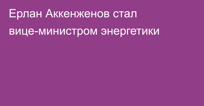 Ерлан Аккенженов стал вице-министром энергетики