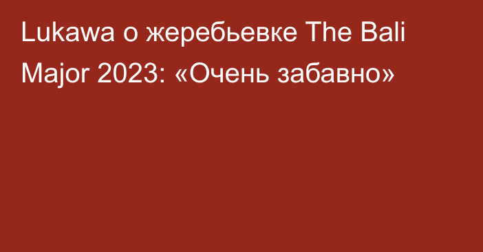 Lukawa о жеребьевке The Bali Major 2023: «Очень забавно»