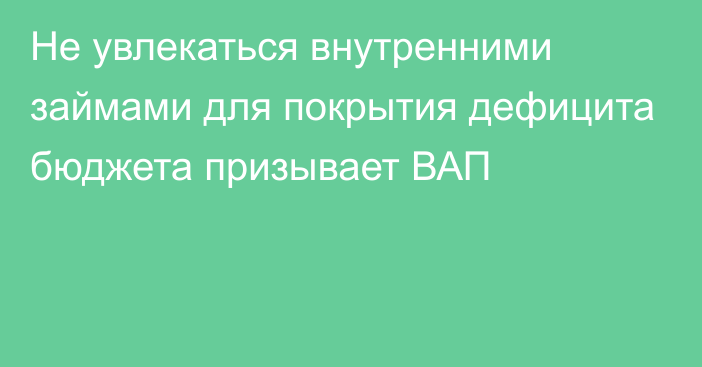 Не увлекаться внутренними займами для покрытия дефицита бюджета призывает ВАП