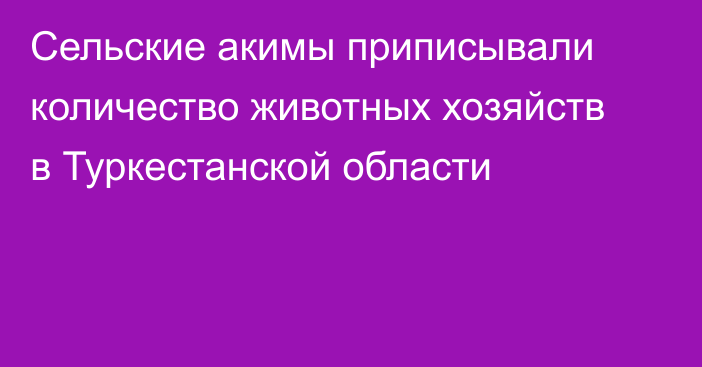 Сельские акимы приписывали количество животных хозяйств в Туркестанской области