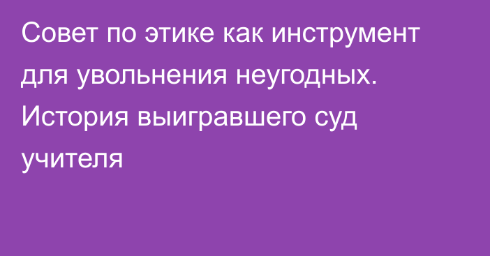 Совет по этике как инструмент для увольнения неугодных. История выигравшего суд учителя