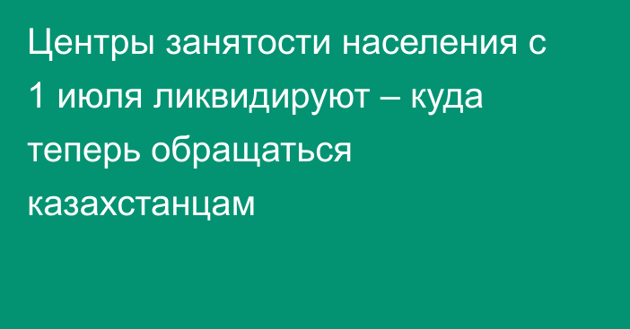 Центры занятости населения  с 1 июля ликвидируют – куда теперь обращаться казахстанцам