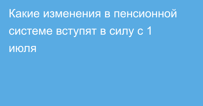 Какие изменения в пенсионной системе вступят в силу с 1 июля