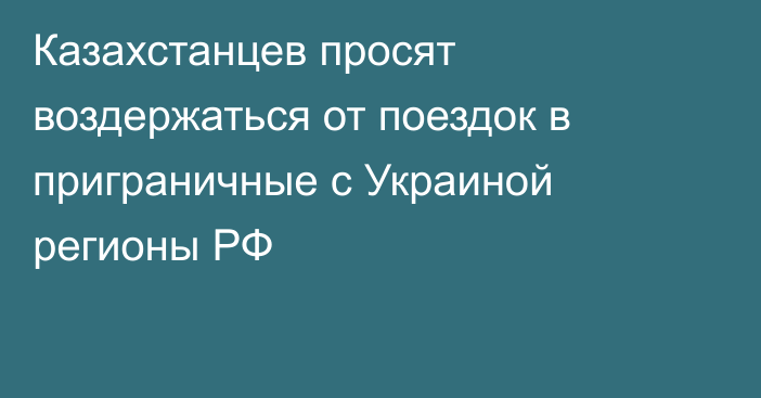 Казахстанцев просят воздержаться от поездок в приграничные с Украиной регионы РФ