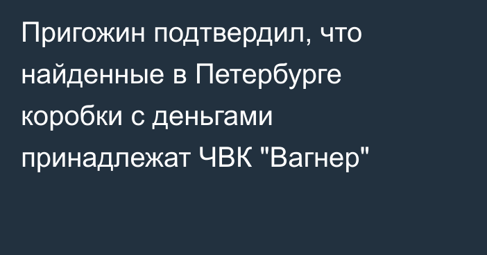 Пригожин подтвердил, что найденные в Петербурге коробки с деньгами принадлежат ЧВК 