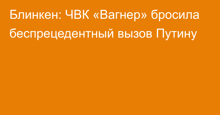 Блинкен: ЧВК «Вагнер» бросила беспрецедентный вызов Путину