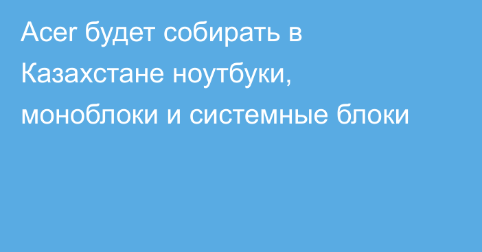 Acer будет собирать в Казахстане ноутбуки, моноблоки и системные блоки