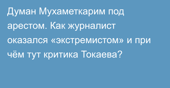 Думан Мухаметкарим под арестом. Как журналист оказался «экстремистом» и при чём тут критика Токаева?