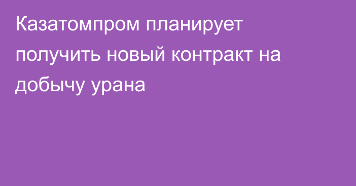 Казатомпром планирует получить новый контракт на добычу урана