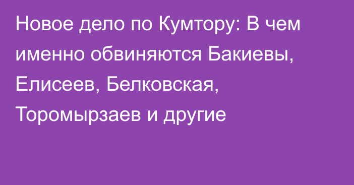 Новое дело по Кумтору: В чем именно обвиняются Бакиевы, Елисеев, Белковская,  Торомырзаев и другие