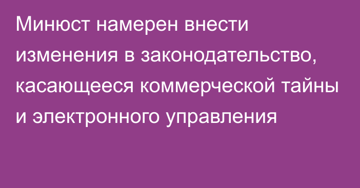 Минюст намерен внести изменения в законодательство, касающееся коммерческой тайны и электронного управления