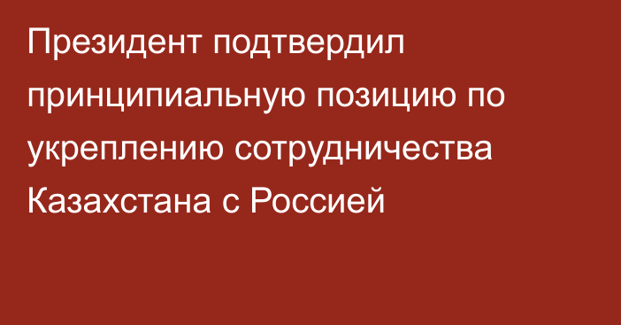 Президент подтвердил принципиальную позицию по укреплению сотрудничества Казахстана с Россией