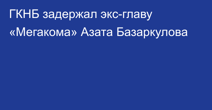 ГКНБ задержал экс-главу «Мегакома» Азата Базаркулова