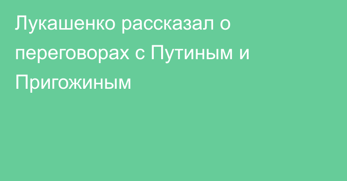 Лукашенко рассказал о переговорах с Путиным и Пригожиным